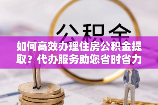 嘉定如何高效办理住房公积金提取？代办服务助您省时省力