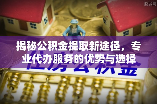 嘉定揭秘公积金提取新途径，专业代办服务的优势与选择
