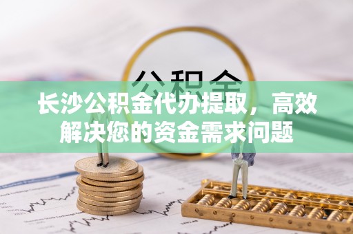 嘉定长沙公积金代办提取，高效解决您的资金需求问题