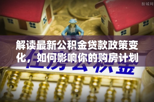 嘉定解读最新公积金贷款政策变化，如何影响你的购房计划？