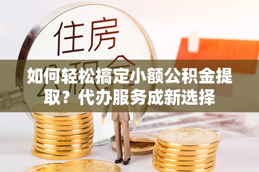 嘉定如何轻松搞定小额公积金提取？代办服务成新选择