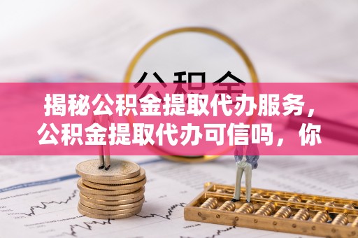 嘉定揭秘公积金提取代办服务，公积金提取代办可信吗，你需要知道的真相