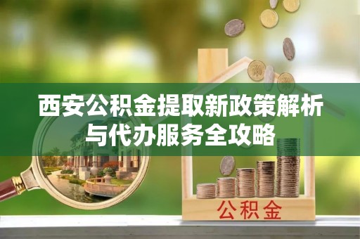 嘉定西安公积金提取新政策解析与代办服务全攻略