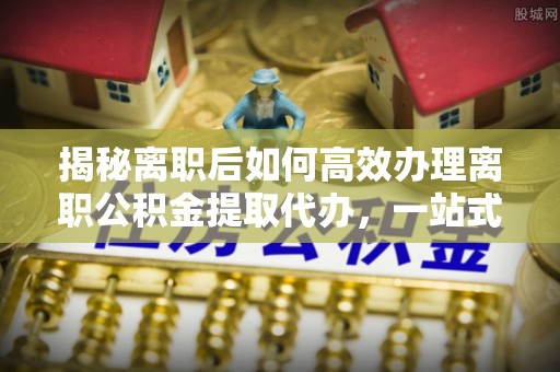 嘉定揭秘离职后如何高效办理离职公积金提取代办，一站式服务全解析