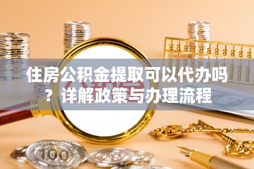 嘉定住房公积金提取可以代办吗？详解政策与办理流程