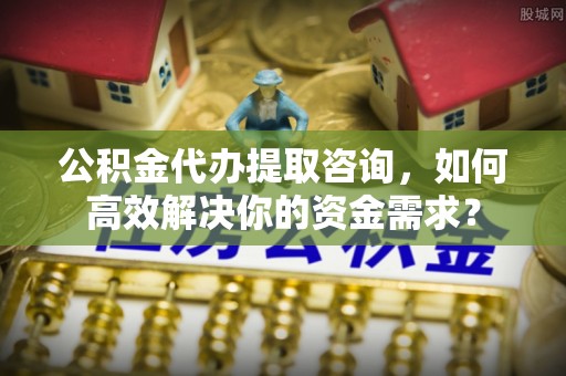 嘉定公积金代办提取咨询，如何高效解决你的资金需求？