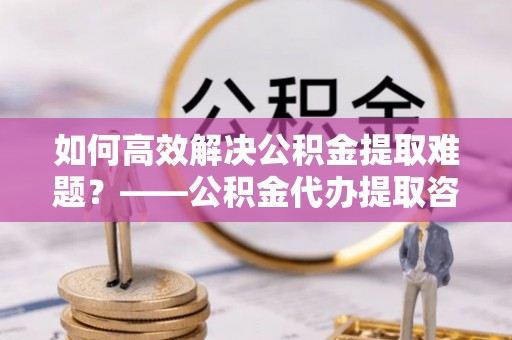 嘉定如何高效解决公积金提取难题？——公积金代办提取咨询服务全解析