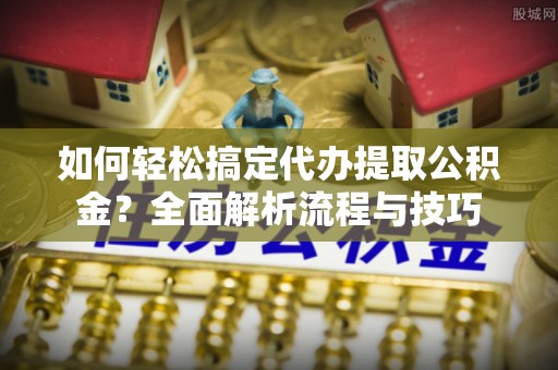 嘉定如何轻松搞定代办提取公积金？全面解析流程与技巧