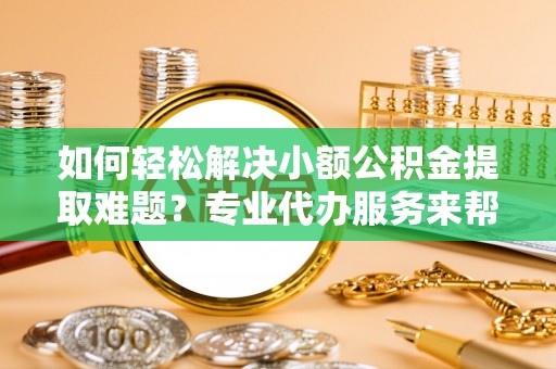 嘉定如何轻松解决小额公积金提取难题？专业代办服务来帮忙