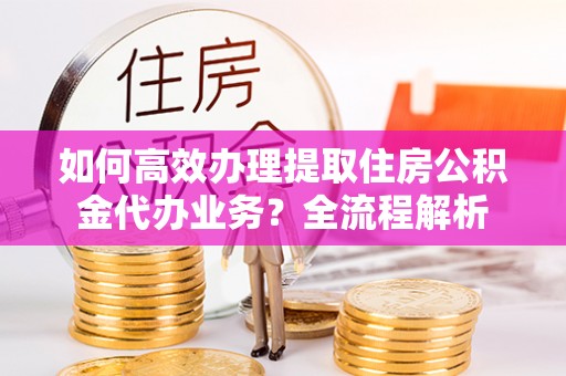 嘉定如何高效办理提取住房公积金代办业务？全流程解析