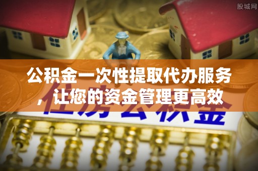 嘉定公积金一次性提取代办服务，让您的资金管理更高效