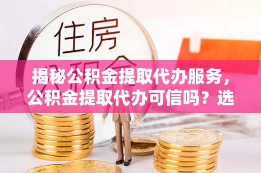 嘉定揭秘公积金提取代办服务，公积金提取代办可信吗？选择前你需要知道的真相