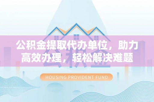 嘉定公积金提取代办单位，助力高效办理，轻松解决难题
