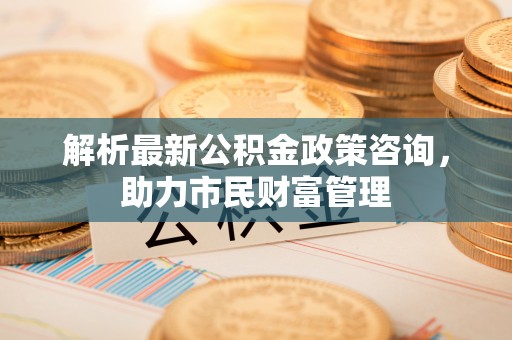 嘉定解析最新公积金政策咨询，助力市民财富管理