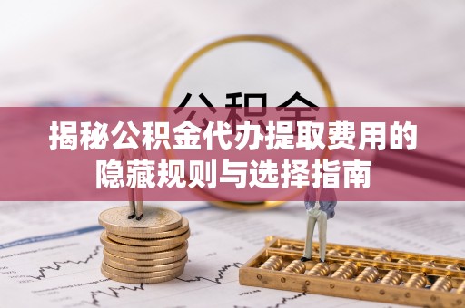 嘉定揭秘公积金代办提取费用的隐藏规则与选择指南