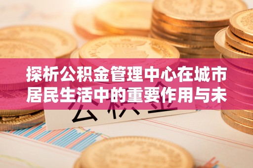 嘉定探析公积金管理中心在城市居民生活中的重要作用与未来发展趋势