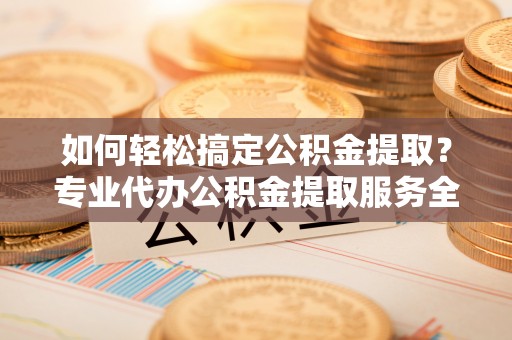嘉定如何轻松搞定公积金提取？专业代办公积金提取服务全解析
