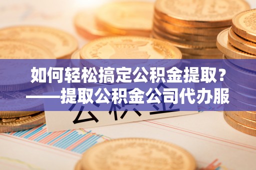 嘉定如何轻松搞定公积金提取？——提取公积金公司代办服务全解析