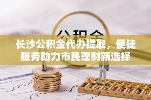 嘉定长沙公积金代办提取，便捷服务助力市民理财新选择