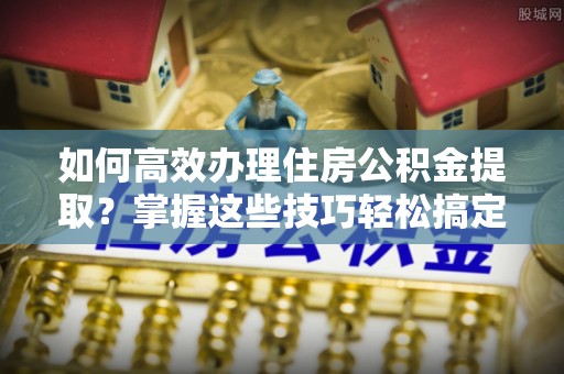 嘉定如何高效办理住房公积金提取？掌握这些技巧轻松搞定